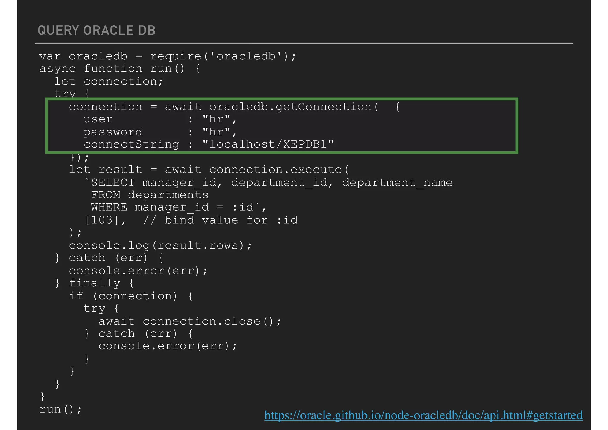 QUERY ORACLE DB
var oracledb = require('oracledb');
async function run() {
let connection;
try {
connection = await oracledb.getConnection( {
user : "hr",
password : "hr",
connectString : "localhost/XEPDB1"
});
let result = await connection.execute(
`SELECT manager_id, department_id, department_name
FROM departments
WHERE manager_id = :id`,
[103], // bind value for :id
);
console.log(result.rows);
} catch (err) {
console.error(err);
} finally {
if (connection) {
try {
await connection.close();
} catch (err) {
console.error(err);
}
}
}
}
run();
https://oracle.github.io/node-oracledb/doc/api.html#getstarted
 