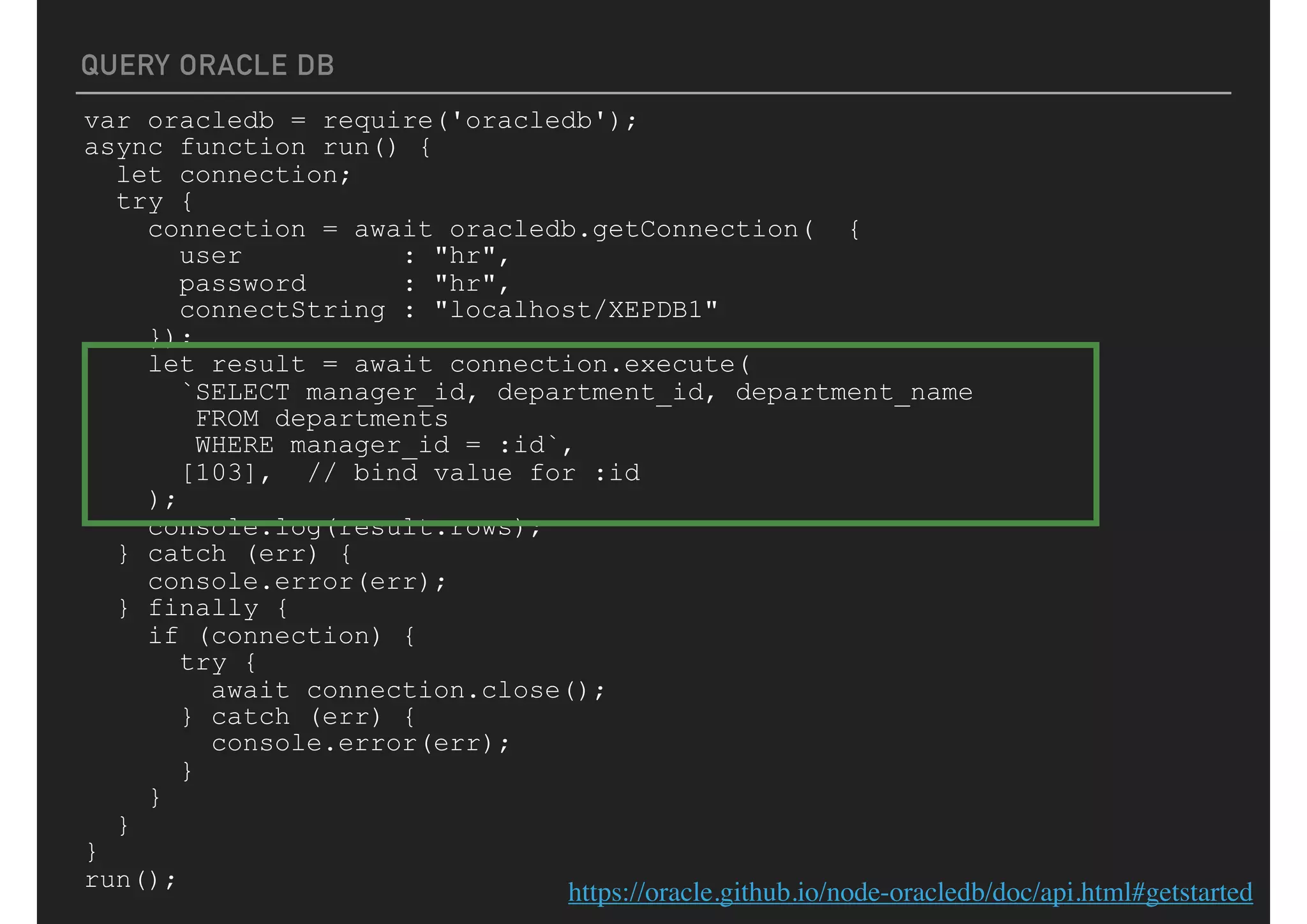 QUERY ORACLE DB
var oracledb = require('oracledb');
async function run() {
let connection;
try {
connection = await oracledb.getConnection( {
user : "hr",
password : "hr",
connectString : "localhost/XEPDB1"
});
let result = await connection.execute(
`SELECT manager_id, department_id, department_name
FROM departments
WHERE manager_id = :id`,
[103], // bind value for :id
);
console.log(result.rows);
} catch (err) {
console.error(err);
} finally {
if (connection) {
try {
await connection.close();
} catch (err) {
console.error(err);
}
}
}
}
run();
https://oracle.github.io/node-oracledb/doc/api.html#getstarted
 