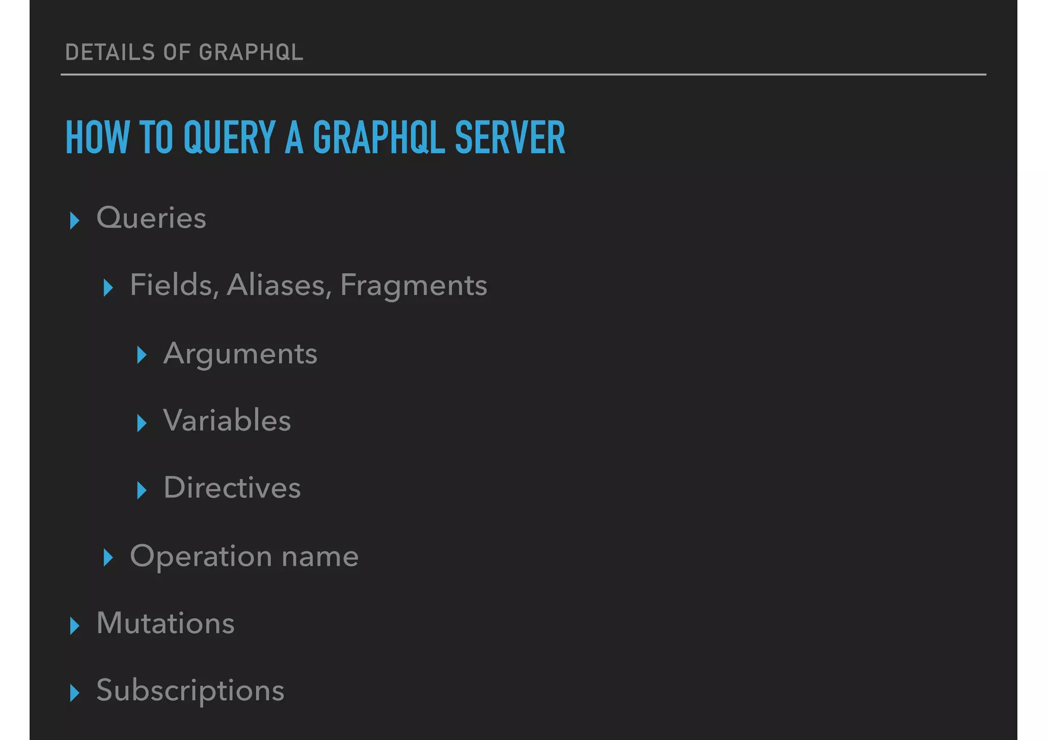 DETAILS OF GRAPHQL
HOW TO QUERY A GRAPHQL SERVER
▸ Queries
▸ Fields, Aliases, Fragments
▸ Arguments
▸ Variables
▸ Directives
▸ Operation name
▸ Mutations
▸ Subscriptions
 