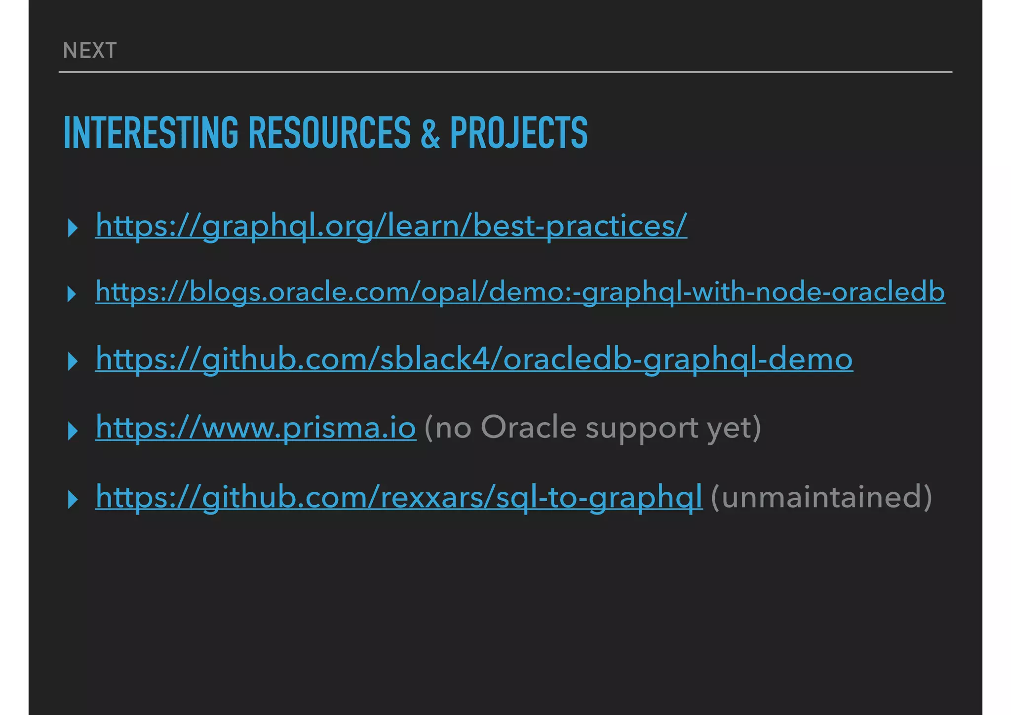 NEXT
INTERESTING RESOURCES & PROJECTS
▸ https://graphql.org/learn/best-practices/
▸ https://blogs.oracle.com/opal/demo:-graphql-with-node-oracledb
▸ https://github.com/sblack4/oracledb-graphql-demo
▸ https://www.prisma.io (no Oracle support yet)
▸ https://github.com/rexxars/sql-to-graphql (unmaintained)
 