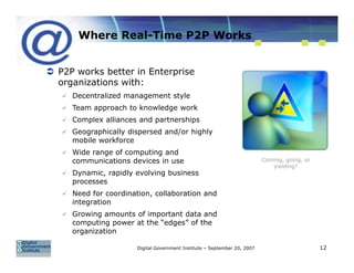 Where Real-Time P2P Works


P2P works better in Enterprise
organizations with:
   Decentralized management style
   Team approach to knowledge work
   Complex alliances and partnerships
   Geographically dispersed and/or highly
   mobile workforce
   Wide range of computing and
   communications devices in use                                        Coming, going, or
                                                                           yielding?
   Dynamic, rapidly evolving business
   processes
   Need for coordination, collaboration and
   integration
   Growing amounts of important data and
   computing power at the “edges” of the
   organization

                    Digital Government Institute – September 20, 2007                       12
 