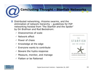 Concluding Thought - Starfish Networks



Distributed networking, rhizome swarms, and the
elimination of network hierarchy – guidelines for P2P
networking hoisted from ‘The Starfish and the Spider’
by Ori Brafman and Rod Beckstrom:
   Diseconomies of scale
   Network effect
   Power of chaos
   Knowledge at the edge
   Everyone wants to contribute
   Beware the hydra response
   Measure, monitor, and manage
   Flatten or be flattened


                    Digital Government Institute – September 20, 2007   15
 