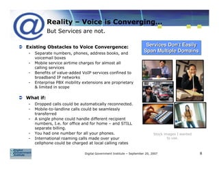 Reality – Voice is Converging…
           But Services are not.

Existing Obstacles to Voice Convergence:                              Services Don’t Easily
 -   Separate numbers, phones, address books, and
                                                                     Span Multiple Domains
     voicemail boxes
 -   Mobile service airtime charges for almost all
     calling services
 -   Benefits of value-added VoIP services confined to
     broadband IP networks
 -   Enterprise PBX mobility extensions are proprietary
     & limited in scope

What if:
 -   Dropped calls could be automatically reconnected.
 -   Mobile-to-landline calls could be seamlessly
     transferred
 -   A single phone could handle different recipient
     numbers, I.e. for office and for home – and STILL
     separate billing.
 -   You had one number for all your phones.                                Stock images I wanted
 -   International roaming calls made over your                                     to use.
     cellphone could be charged at local calling rates

                              Digital Government Institute – September 20, 2007                     8
 
