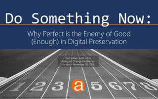 Do Something Now:
Why Perfect is the Enemy of Good
(Enough) in Digital Preservation
Starting Blocks at Vacant Starting Line Before Event, by tableatny: https://www.flickr.com/photos/53370644@N06/4976494944
Dan Gillean, MAS, MLIS
Acting on Change Conference
London – November 30, 2016
 