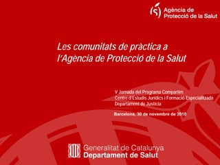 Les comunitats de pràctica a
l’Agència de Protecció de la Salut


               V Jornada del Programa Compartim
               Centre d’Estudis Jurídics i Formació Especialitzada
               Departament de Justícia

               Barcelona, 30 de novembre de 2010
 