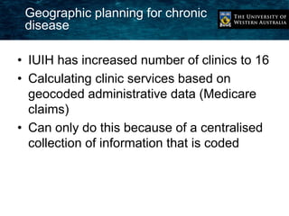 Geographic planning for chronic 
disease 
• IUIH has increased number of clinics to 16 
• Calculating clinic services based on 
geocoded administrative data (Medicare 
claims) 
• Can only do this because of a centralised 
collection of information that is coded 
 