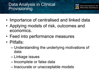Data Analysis in Clinical 
Provisioning 
• Importance of centralised and linked data 
• Applying models of risk, outcomes and 
economics. 
• Feed into performance measures 
• Pitfalls: 
– Understanding the underlying motivations of 
data 
– Linkage issues 
– Incomplete or false data 
– Inaccurate or unacceptable models 
