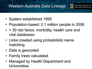 Western Australia Data Linkage 
• System established 1995 
• Population-based: 2.1 million people in 2008 
• > 30 risk factor, morbidity, health care and 
vital databases 
• Links created using probabilistic name 
matching 
• Data is geocoded 
• Family trees calculated 
• Managed by Health Department and 
Universities 
 