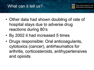 What can it tell us? 
• Other data had shown doubling of rate of 
hospital stays due to adverse drug 
reactions during 80’s 
• By 2002 it had increased 5 times 
• Drugs responsible: Oral anticoagulants, 
cytotoxics (cancer), antirheumatics for 
arthritis, corticosteroids, antihypertensives 
and opioids 
 