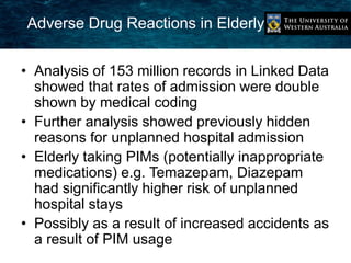 Adverse Drug Reactions in Elderly 
• Analysis of 153 million records in Linked Data 
showed that rates of admission were double 
shown by medical coding 
• Further analysis showed previously hidden 
reasons for unplanned hospital admission 
• Elderly taking PIMs (potentially inappropriate 
medications) e.g. Temazepam, Diazepam 
had significantly higher risk of unplanned 
hospital stays 
• Possibly as a result of increased accidents as 
a result of PIM usage 
 