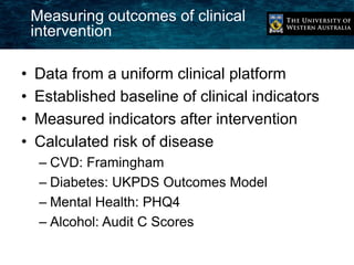 Measuring outcomes of clinical 
intervention 
• Data from a uniform clinical platform 
• Established baseline of clinical indicators 
• Measured indicators after intervention 
• Calculated risk of disease 
– CVD: Framingham 
– Diabetes: UKPDS Outcomes Model 
– Mental Health: PHQ4 
– Alcohol: Audit C Scores 
 