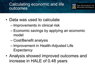 Calculating economic and life 
outcomes 
• Data was used to calculate 
– Improvements in clinical risk 
– Economic savings by applying an economic 
model 
– Cost/Benefit analysis 
– Improvement in Health-Adjusted Life 
Expectancy 
• Analysis showed improved outcomes and 
increase in HALE of 0.48 years 
 