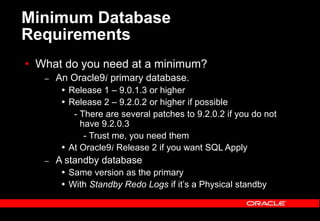 Minimum Database
Requirements
 What do you need at a minimum?
– An Oracle9i primary database.
 Release 1 – 9.0.1.3 or higher
 Release 2 – 9.2.0.2 or higher if possible
- There are several patches to 9.2.0.2 if you do not
have 9.2.0.3
- Trust me, you need them
 At Oracle9i Release 2 if you want SQL Apply
– A standby database
 Same version as the primary
 With Standby Redo Logs if it’s a Physical standby
 