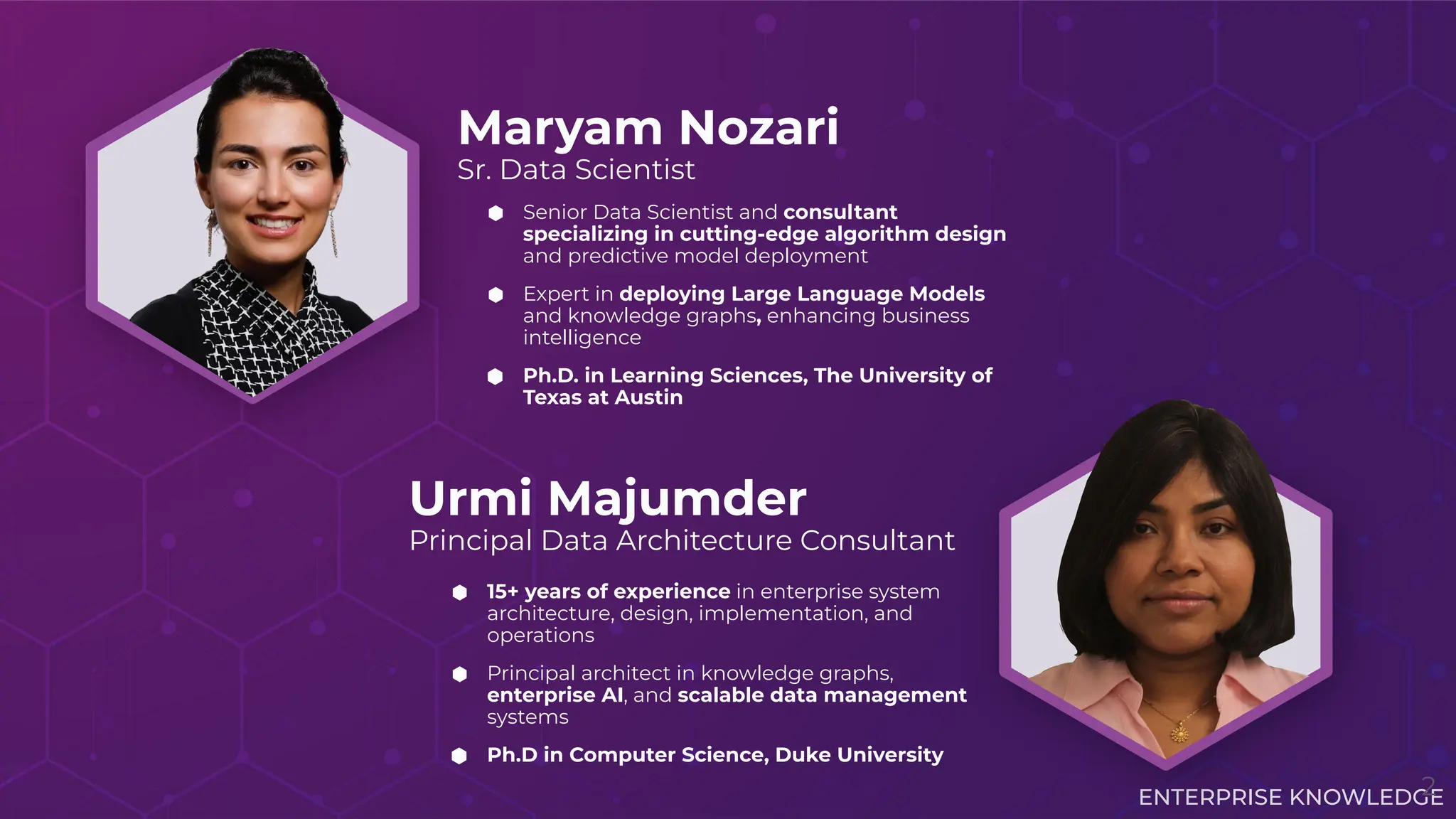 ENTERPRISE KNOWLEDGE
Maryam Nozari
Sr. Data Scientist
Urmi Majumder
Principal Data Architecture Consultant
⬢ 15+ years of experience in enterprise system
architecture, design, implementation, and
operations
⬢ Principal architect in knowledge graphs,
enterprise AI, and scalable data management
systems
⬢ Ph.D in Computer Science, Duke University
⬢ Senior Data Scientist and consultant
specializing in cutting-edge algorithm design
and predictive model deployment
⬢ Expert in deploying Large Language Models
and knowledge graphs, enhancing business
intelligence
⬢ Ph.D. in Learning Sciences, The University of
Texas at Austin
2
 