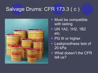 Salvage Drums: CFR 173.3 ( c ) Must be compatible with lading UN 1A2, 1H2, 1B2 etc. PG III or higher Leakproofness test of 20 kPa What doesn’t the CFR tell us? 