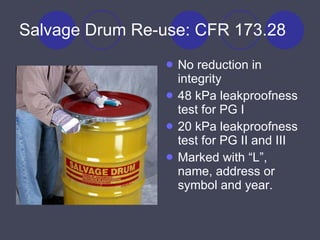 Salvage Drum Re-use: CFR 173.28 No reduction in integrity 48 kPa leakproofness test for PG I 20 kPa leakproofness test for PG II and III Marked with “L”, name, address or symbol and year. 