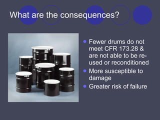 What are the consequences? Fewer drums do not meet CFR 173.28 & are not able to be re-used or reconditioned More susceptible to damage Greater risk of failure 