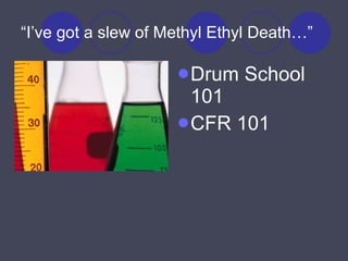 “ I’ve got a slew of Methyl Ethyl Death…” Drum School 101 CFR 101 