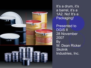 It’s a drum, it’s a barrel, it’s a 1A2. No! It’s a Packaging! Presented to DGIS II 28 November 2007  By W. Dean Ricker Skolnik Industries, Inc. 