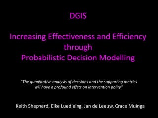 DGIS
Increasing Effectiveness and Efficiency
through
Probabilistic Decision Modelling
Keith Shepherd, Eike Luedleing, Jan de Leeuw, Grace Muinga
“The quantitative analysis of decisions and the supporting metrics
will have a profound effect on intervention policy”
 