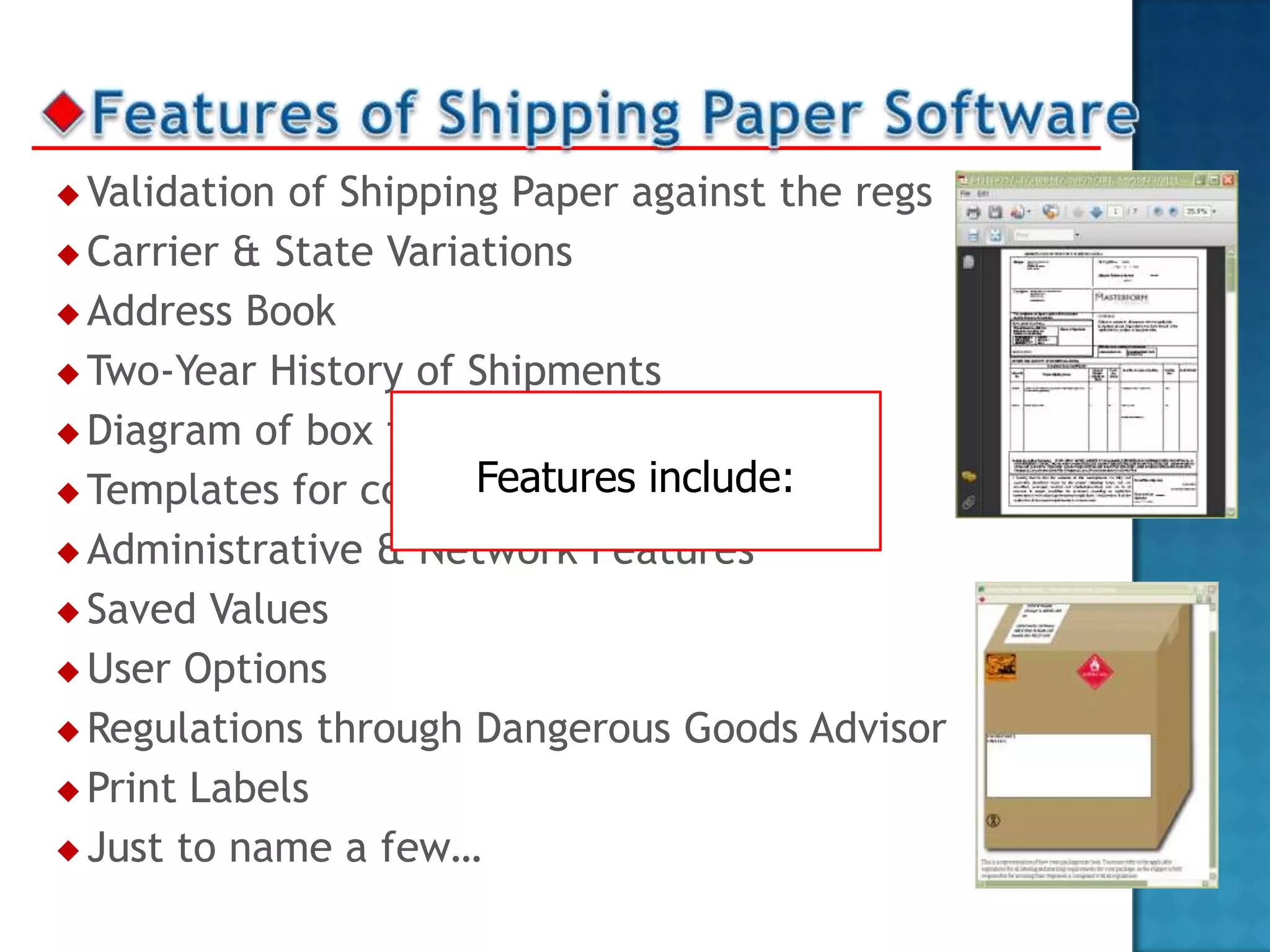  Validation of Shipping Paper against the regs
 Carrier & State Variations

 Address Book

 Two-Year History of Shipments

 Diagram of box for Proper Labeling
                       Features include:
 Templates for common shipments

 Administrative & Network Features

 Saved Values

 User Options

 Regulations through Dangerous Goods Advisor

 Print Labels

 Just to name a few…
 