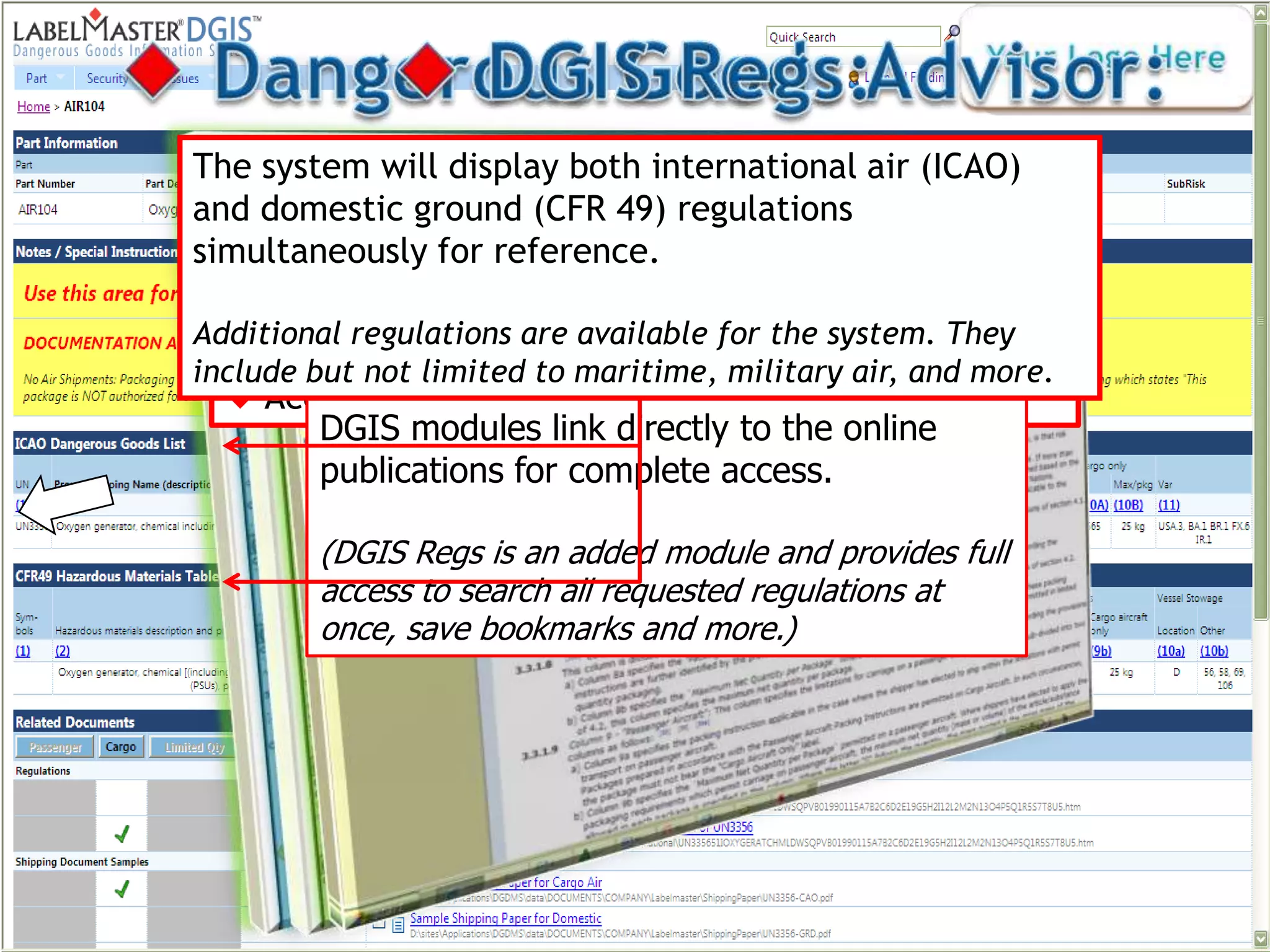 The system will display both international air (ICAO)
and domestic ground (CFR 49) regulations
  Click any of the Blue links to access the Dangerous
simultaneously for reference.
  Goods Advisor (Snapshot of the regulations).
   Quickly access most visited information
Additional regulations arethe full regulations?
         Need access to available for the system. They
   Specific for mode of travel military air, and more.
include but not limited to maritime,
   Access DGIS Regs for more detailed information
         DGIS modules link directly to the online
         publications for complete access.

        (DGIS Regs is an added module and provides full
        access to search all requested regulations at
        once, save bookmarks and more.)
 