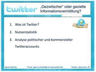 „Gezwitscher“ oder gezielte
                              Informationsvermittlung?


    1. Was ist Twitter?

    2. Nutzerstatistik

    3. Analyse politischer und kommerzieller
          Twitteraccounts




Agnes Mainka     Email: agnes.mainka@uni-duesseldorf.de   Twitter: Agnieszka_M
                                                                                 2
 