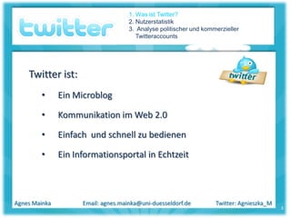 1. Was ist Twitter?
                                     2. Nutzerstatistik
                                     3. Analyse politischer und kommerzieller
                                        Twitteraccounts




    Twitter ist:
        •      Ein Microblog

        •      Kommunikation im Web 2.0

        •      Einfach und schnell zu bedienen

        •      Ein Informationsportal in Echtzeit



Agnes Mainka         Email: agnes.mainka@uni-duesseldorf.de         Twitter: Agnieszka_M
                                                                                           3
 