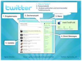 1. Was ist Twitter?
                                  2. Nutzerstatistik
                                  3. Analyse politischer und kommerzieller
                                     Twitteraccounts


1. Eingabemaske    2. Zeichenanzahl                        3. Menü




                                                                  4. Direct Messages


  5. Updates




 Agnes Mainka     Email: agnes.mainka@uni-duesseldorf.de         Twitter: Agnieszka_M
                                                                                        5
 