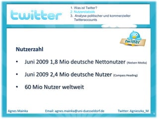 1. Was ist Twitter?
                                   2. Nutzerstatistik
                                   3. Analyse politischer und kommerzieller
                                      Twitteraccounts




    Nutzerzahl

    •     Juni 2009 1,8 Mio deutsche Nettonutzer (Nielsen Media)

    •     Juni 2009 2,4 Mio deutsche Nutzer (Compass Heading)

    •     60 Mio Nutzer weltweit


Agnes Mainka       Email: agnes.mainka@uni-duesseldorf.de         Twitter: Agnieszka_M
                                                                                         6
 