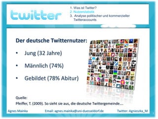 1. Was ist Twitter?
                                      2. Nutzerstatistik
                                      3. Analyse politischer und kommerzieller
                                         Twitteraccounts




    Der deutsche Twitternutzer:

    •     Jung (32 Jahre)

    •     Männlich (74%)

    •     Gebildet (78% Abitur)


    Quelle:
    Pfeiffer, T. (2009). So sieht sie aus, die deutsche Twittergemeinde….
Agnes Mainka          Email: agnes.mainka@uni-duesseldorf.de         Twitter: Agnieszka_M
                                                                                            7
 