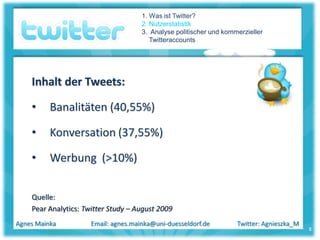 1. Was ist Twitter?
                                      2. Nutzerstatistik
                                      3. Analyse politischer und kommerzieller
                                         Twitteraccounts




    Inhalt der Tweets:

    •     Banalitäten (40,55%)

    •     Konversation (37,55%)

    •     Werbung (>10%)


    Quelle:
    Pear Analytics: Twitter Study – August 2009
Agnes Mainka          Email: agnes.mainka@uni-duesseldorf.de         Twitter: Agnieszka_M
                                                                                            8
 