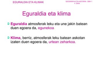 Eguraldia eta klima Eguraldia  atmos ferak  leku   eta une jakin batean duen egoera da ,  egunekoa .   Klima , berriz, atmosferak leku batean askotan izaten duen egoera da ,  urtean zeharkoa .  