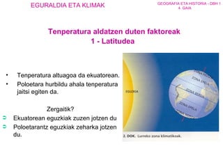 T enperatura altuagoa da ekuatorean . P oloetara  hurbildu  ahala  tenperatura  jaitsi egiten da. Zergaitik? Ekuatorean  eguzkiak  zuzen  jotzen du Poloetarantz  eguzkiak  zeharka  jotzen du. Tenperatura aldatzen duten faktoreak 1 - Latitudea 