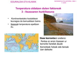   Kontinenteetako kostaldean leunagoa da barrualdean baino.  Itsasoa k tenperatura epeltzen du. Itsas korronte en   arabera :   Pentsa ez arren itsasoan ur korronte handiak daude   Korronteak hotzak edo beroak izan daitezke Tenperatura aldatzen duten faktoreak 3 - Itsasoaren hurbiltasuna 