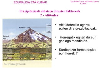 Prezipitazioak aldatzen dituzten faktoreak 2 - Altitudea Altitudea rekin ugarit u egiten  dira  prezipitazioak. Horregatik egiten du euri  gehiago  mendietan.  Sarritan zer forma dauka euri horrek ? . 