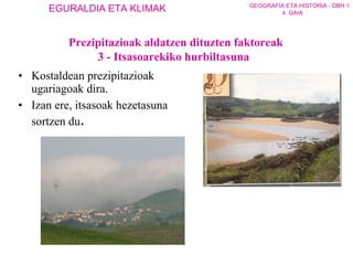 Kostaldean prezipitazioak ugariagoak dira. Izan ere, itsasoak hezetasuna sortzen du . Prezipitazioak aldatzen dituzten faktoreak 3 - Itsasoarekiko hurbiltasuna 