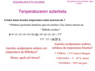 Urteko bataz besteko tenperatura zelan neurtzen da ? Hilabete guztietako batuketa egin eta emaitza 12az zatituz lortzen da. “  Bilboko eredua “ 9 +9+11+12+16+18+20+ 21 +19+16+12+10 = 177 177 : 12 =  14,75º C Aurreko azalpenaren arabera zer tenperatura da Bilbokoa? Hotza, epela ala beroa? Aurreko azalpenaren arabera nolakoa da tenperatura bitartea? TXIKIA – 3º C baino txikiagoa ERTAINA – 3 – 10 ºC artean HANDIA – 10ºC-tik gora Tenperaturaren azterketa 