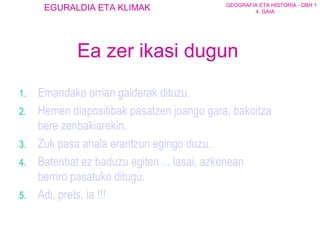 Eman dako orrian galderak dituzu. Hemen diapositibak pasatzen joango gara, bakoitza bere zenbakiarekin. Zuk pasa ahala erantzun egingo duzu. Batenbat ez baduzu egiten ... lasai, azkenean berriro pasatuko ditugu. Adi, prets, ia !!! Ea zer ikasi dugun 