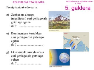Prezipitazioak edo euria: Zenbat eta altuago (mendietan) euri gehiago ala gutxiago egiten du ?  .............................. Kontinenteen kostaldean euri gehiago edo gutxiago egiten du ? ................................. Ekuatoretik urrundu ahala euri gehiago ala gutxiago egiten du ? .............................. 5. galdera 