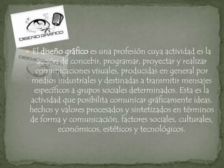 El diseño gráfico es una profesión cuya actividad es la acción de concebir, programar, proyectar y realizar comunicaciones visuales, producidas en general por medios industriales y destinadas a transmitir mensajes específicos a grupos sociales determinados. Esta es la actividad que posibilita comunicar gráficamente ideas, hechos y valores procesados y sintetizados en términos de forma y comunicación, factores sociales, culturales, económicos, estéticos y tecnológicos. 