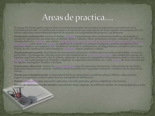 El campo del diseño gráfico abarca cuatro áreas fundamentales cuyos límites se superponen parcialmente en la actividad profesional. La clasificación se basa en la noción de que cada una de las áreas requiere una preparación y un talento especiales o asesoramiento especial de acuerdo a la complejidad del proyecto. Las áreas son:Diseño para información: incluye el diseño editorial. Generalmente estos productos se clasifican de acuerdo al tamaño de información que disponen en afiches, flyers o volantes, libros, periódicos, revistas, catálogos, CD, DVD, etc. Además abarca la señalética, que incluye señales de peligro, señales de tráfico, señales de banderas marítimas,señales de ferrocarril, entre otras. Los folletos se clasifican de acuerdo a su número de páginas y pueden ser dípticos (dos páginas), trípticos (tres páginas), etc. También se los divide en publicitarios, propagandísticos, turísticos, entre otros. Dentro de esta clasificación entra también la infografía, mapas, gráficos y viñetas.Diseño para persuasión: Es el diseño de comunicación destinado a influir sobre la conducta del público. Incluye la publicidad y la propaganda. Además entran en esta clasificación la identidad corporativa que comprende marcas, iso-logotipo, papelería comercial y fiscal, billetes, aplicación de marca en arquigrafía e indumentaria, gráfica vehicular; las etiquetas, las cuales pueden ser frontales, colgantes, de seguridad, envolventes, etc.; y los envase, los más comunes son los rígidos, semirígidos, flexibles y las latas.Diseño para educación: Incluye el material didáctico como los manuales instructivos, indicaciones de uso, fichas didácticas educacionales, etcétera. También entran la cartelería de seguridad industrial y señalización de espacios de trabajo.Diseño para administración: Comprende el diseño de formularios, señalética urbana, billetes, sellos postales, pagarés y en general, cualquier pieza que sea susceptible de falsificación.Diseño tipográfico: tipos sans serif o palo seco, con serif, gestuales, góticas, caligráficas y de fantasía.Diseño de instrumentos de mandos: pantallas de relojes digitales, de teléfonos móviles, de cámaras digitales, y otros aparatos.Areas de practica….