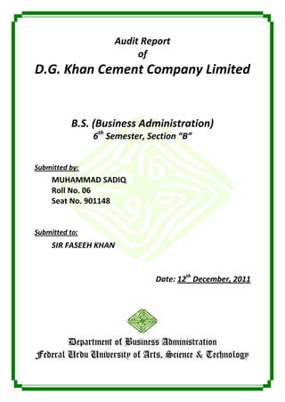 Audit Report
                          of
D.G. Khan Cement Company Limited


           B.S. (Business Administration)
                6th Semester, Section “B”


Submitted by:
     MUHAMMAD SADIQ
     Roll No. 06
     Seat No. 901148


Submitted to:
     SIR FASEEH KHAN


                               Date: 12th December, 2011




        Department of Business Administration
Federal Urdu University of Arts, Science & Technology
 