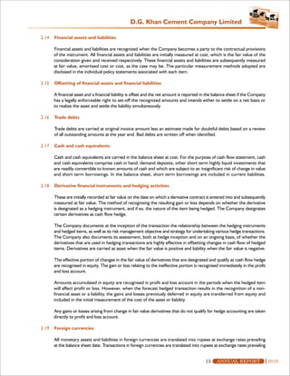 D.G. Khan Cement Company Limited

2.14   Financial assets and liabilities

       Financial assets and liabilities are recognized when the Company becomes a party to the contractual provisions
       of the instrument. All financial assets and liabilities are initially measured at cost, which is the fair value of the
       consideration given and received respectively. These financial assets and liabilities are subsequently measured
       at fair value, amortised cost or cost, as the case may be. The particular measurement methods adopted are
       disclosed in the individual policy statements associated with each item.

2.15   Offsetting of financial assets and financial liabilities

       A financial asset and a financial liability is offset and the net amount is reported in the balance sheet if the Company
       has a legally enforceable right to set-off the recognized amounts and intends either to settle on a net basis or
       to realize the asset and settle the liability simultaneously.

2.16   Trade debts

       Trade debts are carried at original invoice amount less an estimate made for doubtful debts based on a review
       of all outstanding amounts at the year end. Bad debts are written off when identified.

2.17   Cash and cash equivalents

       Cash and cash equivalents are carried in the balance sheet at cost. For the purpose of cash flow statement, cash
       and cash equivalents comprise cash in hand, demand deposits, other short term highly liquid investments that
       are readily convertible to known amounts of cash and which are subject to an insignificant risk of change in value
       and short term borrowings. In the balance sheet, short term borrowings are included in current liabilities.

2.18   Derivative financial instruments and hedging activities

       These are initially recorded at fair value on the date on which a derivative contract is entered into and subsequently
       measured at fair value. The method of recognising the resulting gain or loss depends on whether the derivative
       is designated as a hedging instrument, and if so, the nature of the item being hedged. The Company designates
       certain derivatives as cash flow hedge.

       The Company documents at the inception of the transaction the relationship between the hedging instruments
       and hedged items, as well as its risk management objective and strategy for undertaking various hedge transactions.
       The Company also documents its assessment, both at hedge inception and on an ongoing basis, of whether the
       derivatives that are used in hedging transactions are highly effective in offsetting changes in cash flow of hedged
       items. Derivatives are carried as asset when the fair value is positive and liability when the fair value is negative.

       The effective portion of changes in the fair value of derivatives that are designated and qualify as cash flow hedge
       are recognised in equity. The gain or loss relating to the ineffective portion is recognised immediately in the profit
       and loss account.

       Amounts accumulated in equity are recognised in profit and loss account in the periods when the hedged item
       will affect profit or loss. However, when the forecast hedged transaction results in the recognition of a non-
       financial asset or a liability, the gains and losses previously deferred in equity are transferred from equity and
       included in the initial measurement of the cost of the asset or liability.

       Any gains or losses arising from change in fair value derivatives that do not qualify for hedge accounting are taken
       directly to profit and loss account.

2.19   Foreign currencies

       All monetary assets and liabilities in foreign currencies are translated into rupees at exchange rates prevailing
       at the balance sheet date. Transactions in foreign currencies are translated into rupees at exchange rates prevailing


                                                                                             15    ANNUAL REPORT                  2010
 