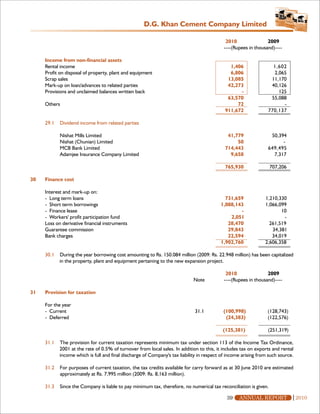 D.G. Khan Cement Company Limited

                                                                                             2010                2009
                                                                                            ----(Rupees in thousand)----

     Income from non-financial assets
     Rental income                                                                            1,406                1,602
     Profit on disposal of property, plant and equipment                                      6,806                2,065
     Scrap sales                                                                             13,085               11,170
     Mark-up on loan/advances to related parties                                             42,273               40,126
     Provisions and unclaimed balances written back                                               -                  125
                                                                                             63,570               55,088
     Others                                                                                      72                    -
                                                                                            911,672              770,137

     29.1   Dividend income from related parties

            Nishat Mills Limited                                                             41,779               50,394
            Nishat (Chunian) Limited                                                             50                    -
            MCB Bank Limited                                                                714,443              649,495
            Adamjee Insurance Company Limited                                                 9,658                7,317

                                                                                            765,930                707,206

30   Finance cost

     Interest and mark-up on:
     - Long term loans                                                                      731,659             1,210,330
     - Short term borrowings                                                              1,088,143             1,066,099
     - Finance lease                                                                              -                    10
     - Workers' profit participation fund                                                     2,051                     -
     Loss on derivative financial instruments                                                28,470               261,519
     Guarantee commission                                                                    29,843                34,381
     Bank charges                                                                            22,594                34,019
                                                                                          1,902,760             2,606,358

     30.1   During the year borrowing cost amounting to Rs. 150.084 million (2009: Rs. 22.948 million) has been capitalized
            in the property, plant and equipment pertaining to the new expansion project.

                                                                                             2010                2009
                                                                             Note           ----(Rupees in thousand)----

31   Provision for taxation

     For the year
     - Current                                                               31.1          (100,998)             (128,743)
     - Deferred                                                                             (24,383)             (122,576)

                                                                                           (125,381)             (251,319)

     31.1   The provision for current taxation represents minimum tax under section 113 of the Income Tax Ordinance,
            2001 at the rate of 0.5% of turnover from local sales. In addition to this, it includes tax on exports and rental
            income which is full and final discharge of Company's tax liability in respect of income arising from such source.

     31.2   For purposes of current taxation, the tax credits available for carry forward as at 30 June 2010 are estimated
            approximately at Rs. 7,995 million (2009: Rs. 8,163 million).

     31.3   Since the Company is liable to pay minimum tax, therefore, no numerical tax reconciliation is given.

                                                                                             39    ANNUAL REPORT                 2010
 