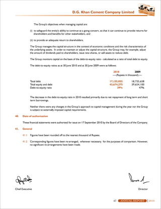 D.G. Khan Cement Company Limited


                  The Group's objectives when managing capital are:

             (i) to safeguard the entity's ability to continue as a going concern, so that it can continue to provide returns for
                 shareholders and benefits for other stakeholders, and

             (ii) to provide an adequate return to shareholders.

             The Group manages the capital structure in the context of economic conditions and the risk characteristics of
             the underlying assets. In order to maintain or adjust the capital structure, the Group may, for example, adjust
             the amount of dividends paid to shareholders, issue new shares, or sell assets to reduce debt.

             The Group monitors capital on the basis of the debt-to-equity ratio - calculated as a ratio of total debt to equity.

             The debt-to-equity ratios as at 30 June 2010 and at 30 June 2009 were as follows:

                                                                                               2010                2009
                                                                                              ----(Rupees in thousand)----

             Total debt                                                                    17,155,055            18,735,658
             Total equity and debt                                                         43,674,275            39,654,100
             Debt-to-equity ratio                                                                39%                   47%


             The decrease in the debt-to-equity ratio in 2010 resulted primarily due to net repayment of long term and short
             term borrowings.

             Neither there were any changes in the Group’s approach to capital management during the year nor the Group
             is subject to externally imposed capital requirements.

40.   Date of authorisation

      These financial statements were authorised for issue on 17 September 2010 by the Board of Directors of the Company.

41.   General

      41.1   Figures have been rounded off to the nearest thousand of Rupees.

      41.2   Corresponding figures have been re-arranged, wherever necessary, for the purposes of comparison. However,
             no significant re-arrangements have been made.




Chief Executive                                                                                                         Director



                                                                                               47     ANNUAL REPORT                 2010
 