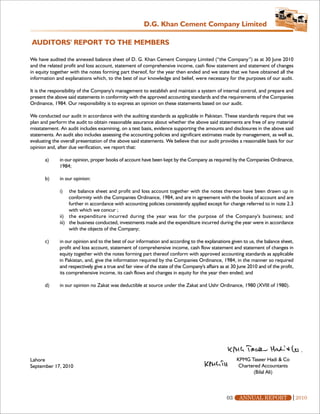 D.G. Khan Cement Company Limited

AUDITORS' REPORT TO THE MEMBERS

We have audited the annexed balance sheet of D. G. Khan Cement Company Limited (“the Company”) as at 30 June 2010
and the related profit and loss account, statement of comprehensive income, cash flow statement and statement of changes
in equity together with the notes forming part thereof, for the year then ended and we state that we have obtained all the
information and explanations which, to the best of our knowledge and belief, were necessary for the purposes of our audit.

It is the responsibility of the Company's management to establish and maintain a system of internal control, and prepare and
present the above said statements in conformity with the approved accounting standards and the requirements of the Companies
Ordinance, 1984. Our responsibility is to express an opinion on these statements based on our audit.

We conducted our audit in accordance with the auditing standards as applicable in Pakistan. These standards require that we
plan and perform the audit to obtain reasonable assurance about whether the above said statements are free of any material
misstatement. An audit includes examining, on a test basis, evidence supporting the amounts and disclosures in the above said
statements. An audit also includes assessing the accounting policies and significant estimates made by management, as well as,
evaluating the overall presentation of the above said statements. We believe that our audit provides a reasonable basis for our
opinion and, after due verification, we report that:

       a)     in our opinion, proper books of account have been kept by the Company as required by the Companies Ordinance,
              1984;

       b)     in our opinion:

              i)   the balance sheet and profit and loss account together with the notes thereon have been drawn up in
                   conformity with the Companies Ordinance, 1984, and are in agreement with the books of account and are
                   further in accordance with accounting policies consistently applied except for change referred to in note 2.3
                   with which we concur ;
              ii) the expenditure incurred during the year was for the purpose of the Company's business; and
              iii) the business conducted, investments made and the expenditure incurred during the year were in accordance
                   with the objects of the Company;

       c)     in our opinion and to the best of our information and according to the explanations given to us, the balance sheet,
              profit and loss account, statement of comprehensive income, cash flow statement and statement of changes in
              equity together with the notes forming part thereof conform with approved accounting standards as applicable
              in Pakistan, and, give the information required by the Companies Ordinance, 1984, in the manner so required
              and respectively give a true and fair view of the state of the Company's affairs as at 30 June 2010 and of the profit,
              its comprehensive income, its cash flows and changes in equity for the year then ended; and

       d)     in our opinion no Zakat was deductible at source under the Zakat and Ushr Ordinance, 1980 (XVIII of 1980).




Lahore                                                                                                 KPMG Taseer Hadi & Co
September 17, 2010                                                                                      Chartered Accountants
                                                                                                              (Bilal Ali)



                                                                                                  03    ANNUAL REPORT                  2010
 