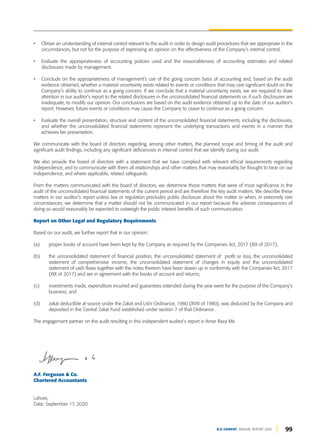 • Obtain an understanding of internal control relevant to the audit in order to design audit procedures that are appropriate in the
circumstances, but not for the purpose of expressing an opinion on the effectiveness of the Company’s internal control.
• Evaluate the appropriateness of accounting policies used and the reasonableness of accounting estimates and related
disclosures made by management.
• Conclude on the appropriateness of management’s use of the going concern basis of accounting and, based on the audit
evidence obtained, whether a material uncertainty exists related to events or conditions that may cast significant doubt on the
Company’s ability to continue as a going concern. If we conclude that a material uncertainty exists, we are required to draw
attention in our auditor’s report to the related disclosures in the unconsolidated financial statements or, if such disclosures are
inadequate, to modify our opinion. Our conclusions are based on the audit evidence obtained up to the date of our auditor’s
report. However, future events or conditions may cause the Company to cease to continue as a going concern.
• Evaluate the overall presentation, structure and content of the unconsolidated financial statements, including the disclosures,
and whether the unconsolidated financial statements represent the underlying transactions and events in a manner that
achieves fair presentation.
We communicate with the board of directors regarding, among other matters, the planned scope and timing of the audit and
significant audit findings, including any significant deficiencies in internal control that we identify during our audit.
We also provide the board of directors with a statement that we have complied with relevant ethical requirements regarding
independence, and to communicate with them all relationships and other matters that may reasonably be thought to bear on our
independence, and where applicable, related safeguards.
From the matters communicated with the board of directors, we determine those matters that were of most significance in the
audit of the unconsolidated financial statements of the current period and are therefore the key audit matters. We describe these
matters in our auditor’s report unless law or regulation precludes public disclosure about the matter or when, in extremely rare
circumstances, we determine that a matter should not be communicated in our report because the adverse consequences of
doing so would reasonably be expected to outweigh the public interest benefits of such communication.
Report on Other Legal and Regulatory Requirements
Based on our audit, we further report that in our opinion:
(a) proper books of account have been kept by the Company as required by the Companies Act, 2017 (XIX of 2017);
(b) the unconsolidated statement of financial position, the unconsolidated statement of profit or loss, the unconsolidated
statement of comprehensive income, the unconsolidated statement of changes in equity and the unconsolidated
statement of cash flows together with the notes thereon have been drawn up in conformity with the Companies Act, 2017
(XIX of 2017) and are in agreement with the books of account and returns;
(c) investments made, expenditure incurred and guarantees extended during the year were for the purpose of the Company’s
business; and
(d) zakat deductible at source under the Zakat and Ushr Ordinance, 1980 (XVIII of 1980), was deducted by the Company and
deposited in the Central Zakat Fund established under section 7 of that Ordinance .
The engagement partner on the audit resulting in this independent auditor’s report is Amer Raza Mir.
A.F. Ferguson & Co.
Chartered Accountants
Lahore,
Date: September 17, 2020
99
D.G CEMENT ANNUAL REPORT 2020
 