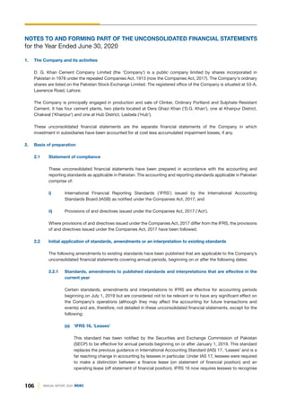 106 ANNUAL REPORT 2020 DGKC
NOTES TO AND FORMING PART OF THE UNCONSOLIDATED FINANCIAL STATEMENTS
for the Year Ended June 30, 2020
1. The Company and its activities
D. G. Khan Cement Company Limited (the 'Company') is a public company limited by shares incorporated in
Pakistan in 1978 under the repealed Companies Act, 1913 (now the Companies Act, 2017). The Company's ordinary
shares are listed on the Pakistan Stock Exchange Limited. The registered office of the Company is situated at 53-A,
Lawrence Road, Lahore.
The Company is principally engaged in production and sale of Clinker, Ordinary Portland and Sulphate Resistant
Cement. It has four cement plants, two plants located at Dera Ghazi Khan ('D.G. Khan'), one at Khairpur District,
Chakwal ('Khairpur') and one at Hub District, Lasbela ('Hub').
These unconsolidated financial statements are the separate financial statements of the Company in which
investment in subsidiaries have been accounted for at cost less accumulated impairment losses, if any.
2. Basis of preparation
2.1 Statement of compliance
These unconsolidated financial statements have been prepared in accordance with the accounting and
reporting standards as applicable in Pakistan. The accounting and reporting standards applicable in Pakistan
comprise of:
i) International Financial Reporting Standards ('IFRS') issued by the International Accounting
Standards Board (IASB) as notified under the Companies Act, 2017; and
ii) Provisions of and directives issued under the Companies Act, 2017 ('Act').
Where provisions of and directives issued under the Companies Act, 2017 differ from the IFRS, the provisions
of and directives issued under the Companies Act, 2017 have been followed.
2.2 Initial application of standards, amendments or an interpretation to existing standards
The following amendments to existing standards have been published that are applicable to the Company’s
unconsolidated financial statements covering annual periods, beginning on or after the following dates:
2.2.1 Standards, amendments to published standards and interpretations that are effective in the
current year
Certain standards, amendments and interpretations to IFRS are effective for accounting periods
beginning on July 1, 2019 but are considered not to be relevant or to have any significant effect on
the Company’s operations (although they may affect the accounting for future transactions and
events) and are, therefore, not detailed in these unconsolidated financial statements, except for the
following:
(a) 'IFRS 16, ‘Leases’
This standard has been notified by the Securities and Exchange Commission of Pakistan
(SECP) to be effective for annual periods beginning on or after January 1, 2019. This standard
replaces the previous guidance in International Accounting Standard (IAS) 17, ‘Leases’ and is a
far reaching change in accounting by lessees in particular. Under IAS 17, lessees were required
to make a distinction between a finance lease (on statement of financial position) and an
operating lease (off statement of financial position). IFRS 16 now requires lessees to recognise
 