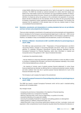 107
DGKC ANNUAL REPORT 2020
a lease liability reflecting future lease payments and a ‘right-of-use asset’ for virtually all lease
contracts. The IASB has included an optional exemption for certain short-term leases and
leases of low-value assets; however, this exemption can only be applied by lessees. For lessors,
the accounting stays almost the same. However, as the IASB has updated the guidance on the
definition of a lease (as well as the guidance on the combination and separation of contracts),
lessors will also be affected by the new standard. At the very least, the new accounting model
for lessees is expected to impact negotiations between lessors and lessees. The Company has
assessed that the application of this standard does not have any material impact on these
unconsolidated financial statements.
2.2.2 Standards, amendments and interpretations to existing standards that are not yet effective
and have not been early adopted by the Company
There are certain standards, amendments to the approved accounting standards and interpretations
that are mandatory for the Company's accounting periods beginning on or after July 1, 2020, but are
considered not to be relevant or to have any significant effect on the Company's operations and are,
therefore, not detailed in these unconsolidated financial statements, except for the following:
a) Definition of Material – Amendments to IAS 1 and IAS 8: (effective for period beginning on
July 01, 2020)
The IASB has made amendments to IAS 1 'Presentation of Financial Statements' and IAS 8
'Accounting Policies, Changes in Accounting Estimates and Errors' which use a consistent
definition of materiality throughout International Financial Reporting Standards and the
Conceptual Framework for Financial Reporting, clarify when information is material and
incorporate some of the guidance in IAS 1 about immaterial information.
In particular, the amendments clarify:
- that the reference to obscuring information addresses situations in which the effect is similar
to omitting or misstating that information, and that an entity assesses materiality in the context
of the financial statements as a whole, and
- the meaning of ‘primary users of general purpose financial statements’ to whom those
financial statements are directed, by defining them as ‘existing and potential investors, lenders
and other creditors’ that must rely on general purpose financial statements for much of the
financial information they need.
The Company is yet to assess the impact of this amendment.
b) Revised Conceptual Framework for Financial Reporting: (effective for period beginning on
July 01, 2020)
The IASB has issued a revised Conceptual Framework which will be used in standard-setting
decisions with immediate effect.
Key changes include:
- increasing the prominence of stewardship in the objective of financial reporting
- reinstating prudence as a component of neutrality
- defining a reporting entity, which may be a legal entity, or a portion of an entity
- revising the definitions of an asset and a liability
- removing the probability threshold for recognition and adding guidance on derecognition
- adding guidance on different measurement basis, and
- stating that profit or loss is the primary performance indicator and that, in principle, income and
expenses in other comprehensive income should be recycled where this enhances the relevance or
 